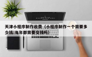 伊犁哈萨克天津小程序制作收费（小程序制作一个需要多少钱!每年都需要交钱吗）